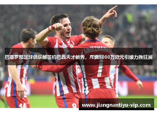 巴塞罗那足球俱乐部签约巴西天才新秀，斥资5000万欧元引援力挽狂澜