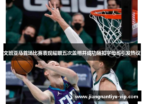 文班亚马首场比赛表现耀眼五次盖帽并成功隔扣字母哥引发热议